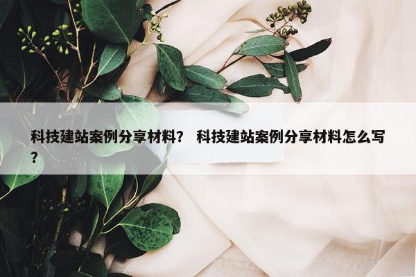 科技建站案例分享材料？ 科技建站案例分享材料怎么写？