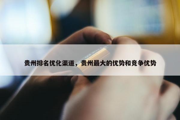 贵州排名优化渠道，贵州最大的优势和竞争优势