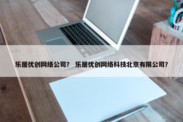 乐居优创网络公司？ 乐居优创网络科技北京有限公司？
