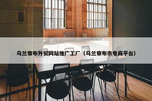乌兰察布外贸网站推广工厂（乌兰察布市电商平台）