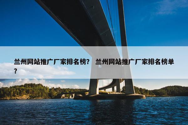 兰州网站推广厂家排名榜？ 兰州网站推广厂家排名榜单？