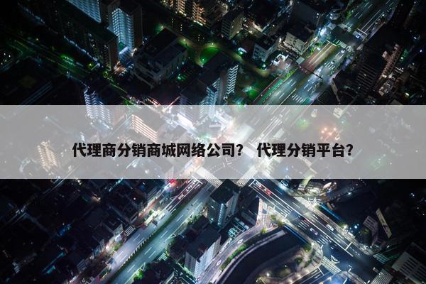 代理商分销商城网络公司？ 代理分销平台？