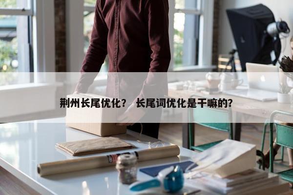 荆州长尾优化？ 长尾词优化是干嘛的？