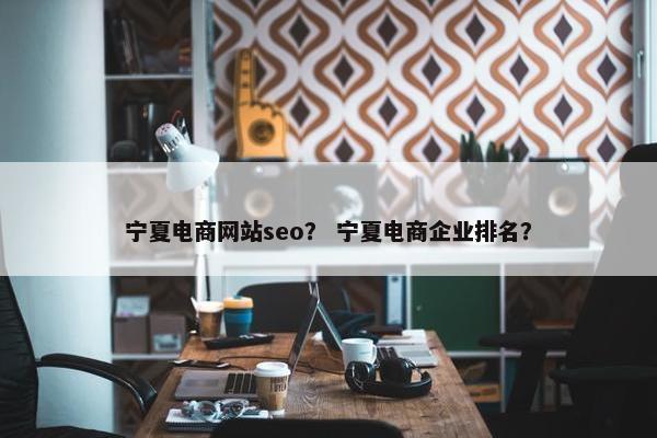 宁夏电商网站seo？ 宁夏电商企业排名？