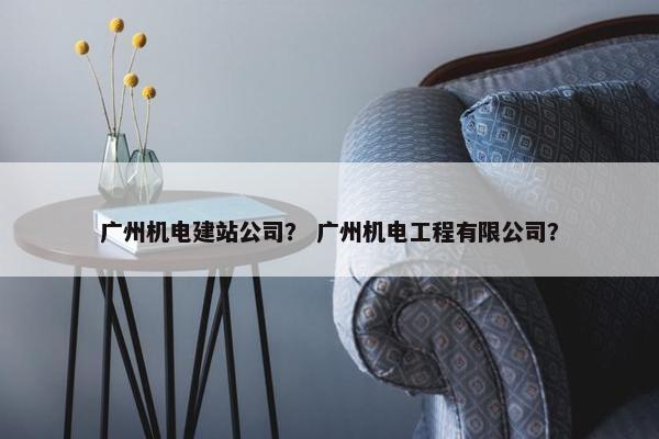 广州机电建站公司？ 广州机电工程有限公司？