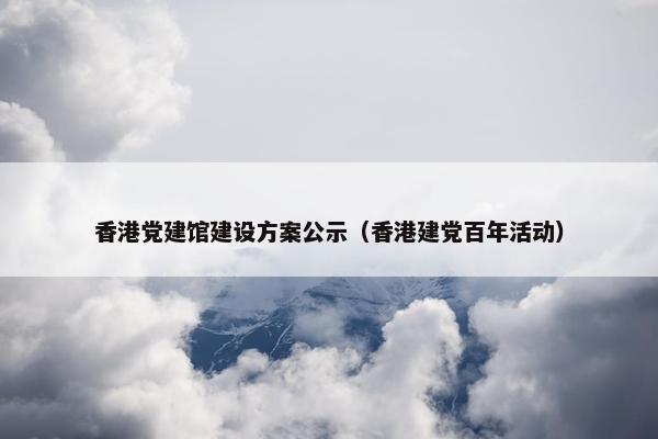 香港党建馆建设方案公示（香港建党百年活动）