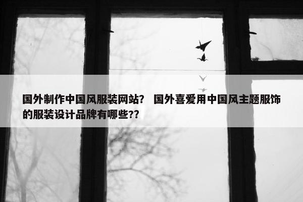 国外制作中国风服装网站？ 国外喜爱用中国风主题服饰的服装设计品牌有哪些?？
