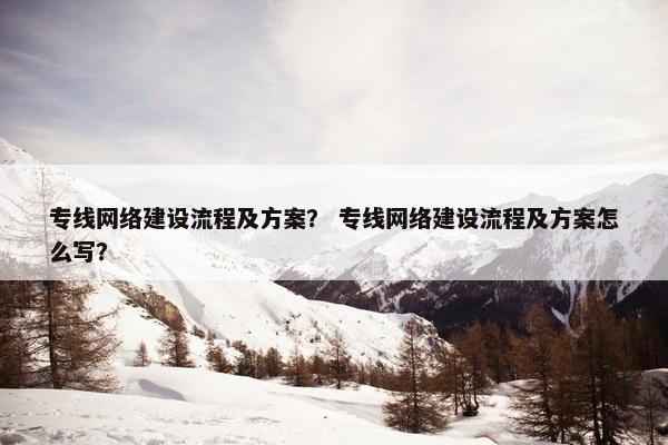 专线网络建设流程及方案？ 专线网络建设流程及方案怎么写？