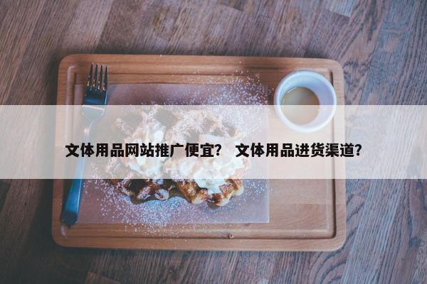 文体用品网站推广便宜？ 文体用品进货渠道？