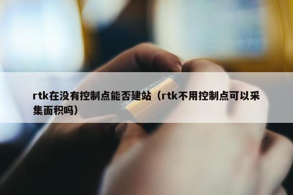 rtk在没有控制点能否建站（rtk不用控制点可以采集面积吗）