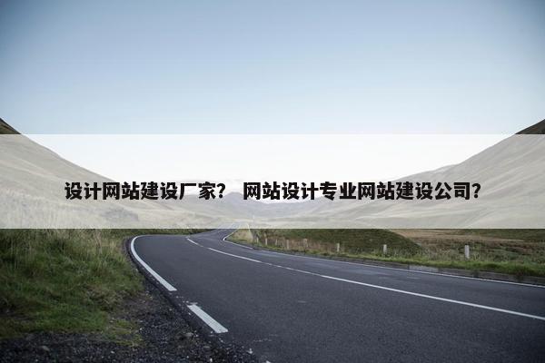 设计网站建设厂家？ 网站设计专业网站建设公司？