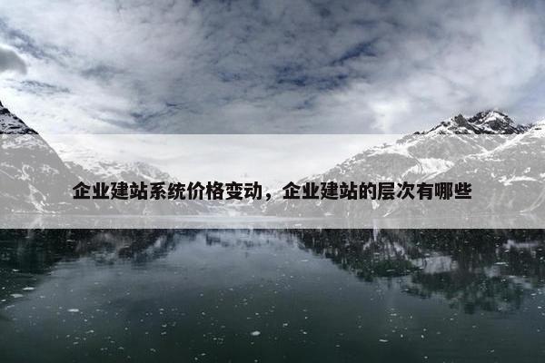 企业建站系统价格变动，企业建站的层次有哪些