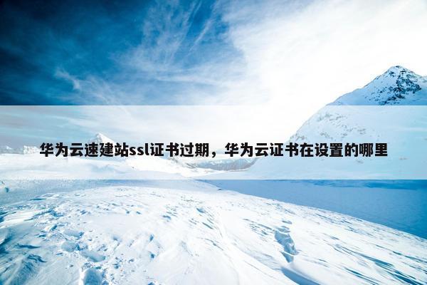 华为云速建站ssl证书过期，华为云证书在设置的哪里