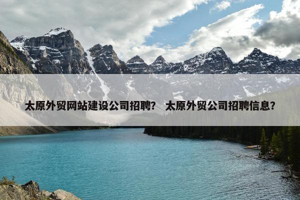 太原外贸网站建设公司招聘？ 太原外贸公司招聘信息？