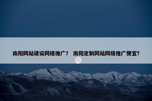 南阳网站建设网络推广？ 南阳定制网站网络推广便宜？