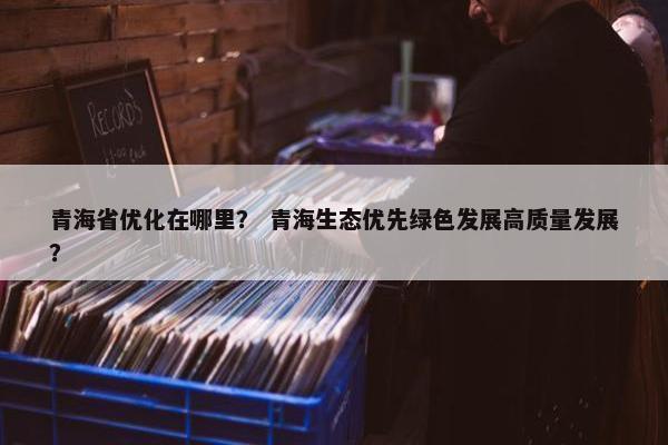青海省优化在哪里？ 青海生态优先绿色发展高质量发展？