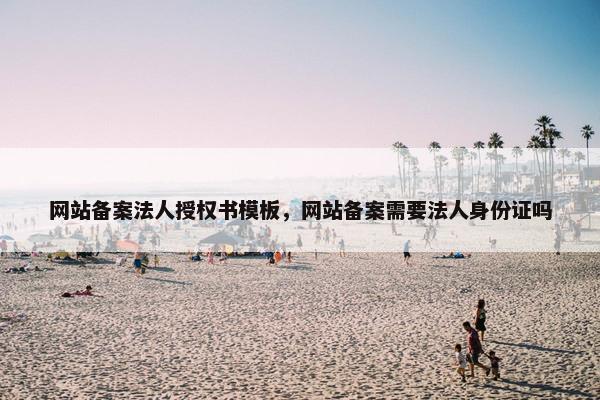 网站备案法人授权书模板，网站备案需要法人身份证吗