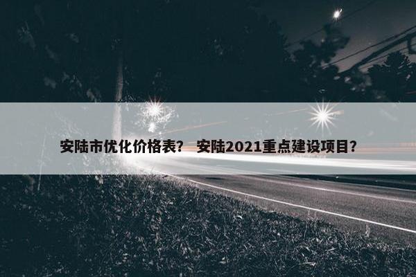 安陆市优化价格表？ 安陆2021重点建设项目？