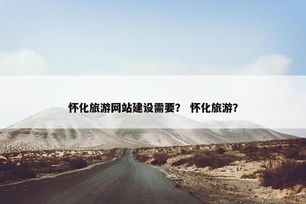 怀化旅游网站建设需要？ 怀化旅游？