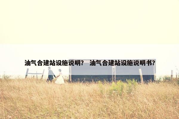 油气合建站设施说明？ 油气合建站设施说明书？