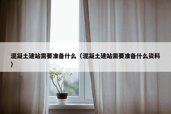 混凝土建站需要准备什么（混凝土建站需要准备什么资料）