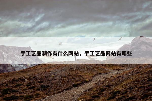 手工艺品制作有什么网站，手工艺品网站有哪些