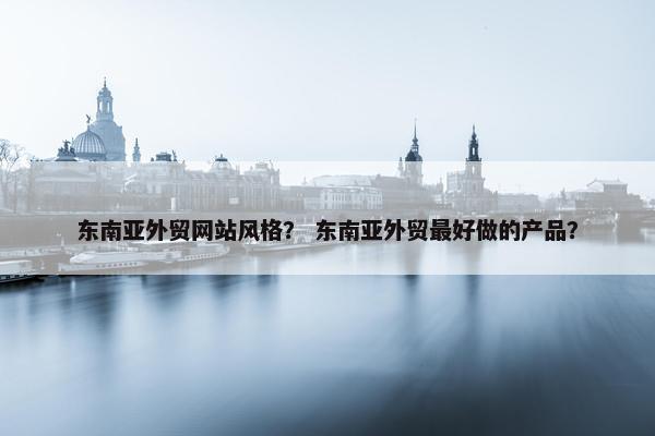 东南亚外贸网站风格？ 东南亚外贸最好做的产品？