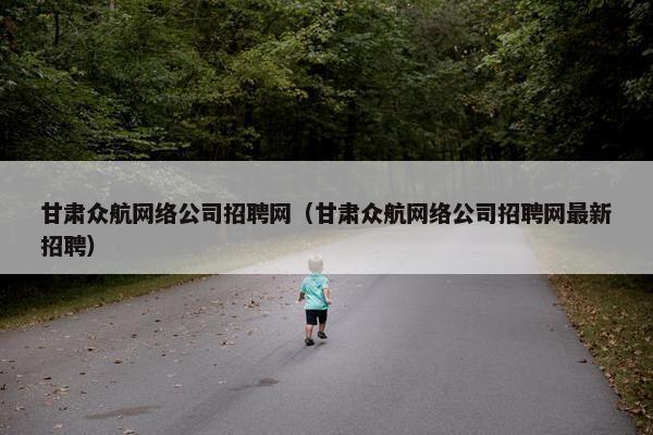 甘肃众航网络公司招聘网（甘肃众航网络公司招聘网最新招聘）