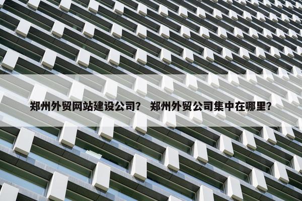 郑州外贸网站建设公司？ 郑州外贸公司集中在哪里？