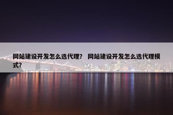 网站建设开发怎么选代理？ 网站建设开发怎么选代理模式？
