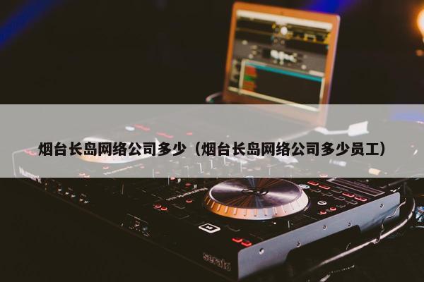 烟台长岛网络公司多少（烟台长岛网络公司多少员工）