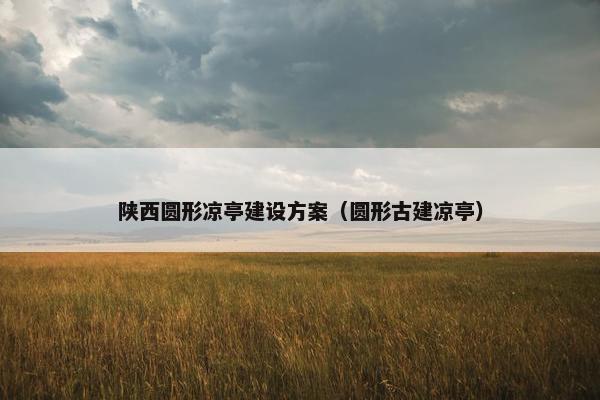陕西圆形凉亭建设方案（圆形古建凉亭）