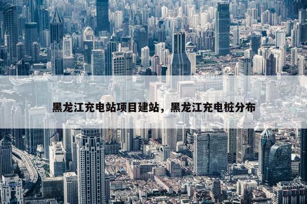 黑龙江充电站项目建站，黑龙江充电桩分布