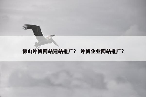 佛山外贸网站建站推广？ 外贸企业网站推广？