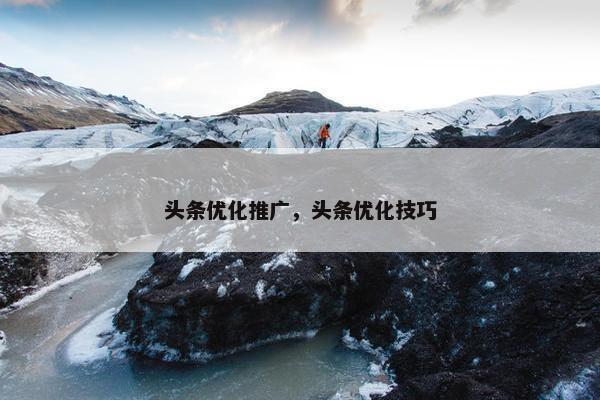 头条优化推广，头条优化技巧