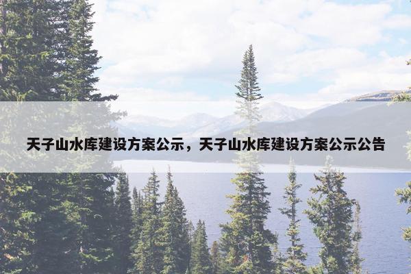 天子山水库建设方案公示，天子山水库建设方案公示公告
