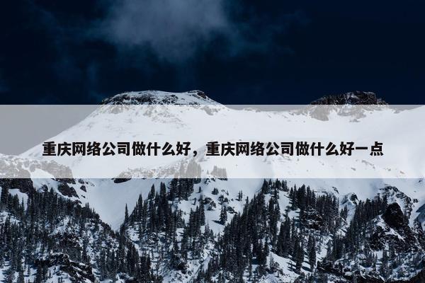 重庆网络公司做什么好，重庆网络公司做什么好一点