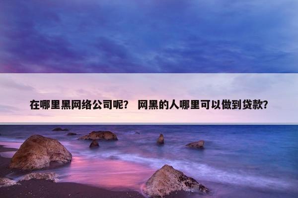 在哪里黑网络公司呢？ 网黑的人哪里可以做到贷款？