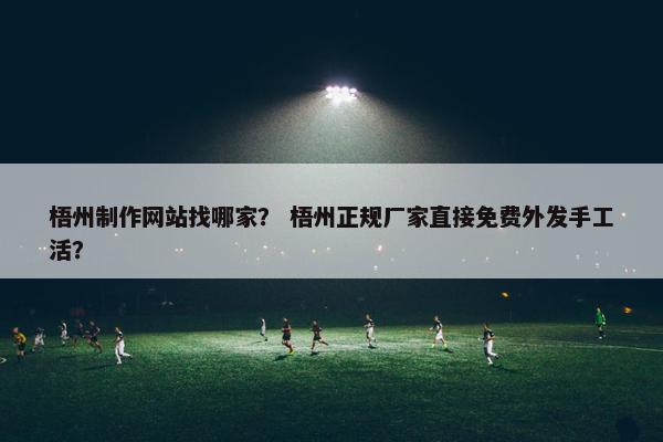 梧州制作网站找哪家？ 梧州正规厂家直接免费外发手工活？