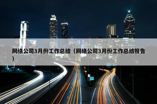 网络公司3月份工作总结（网络公司3月份工作总结报告）