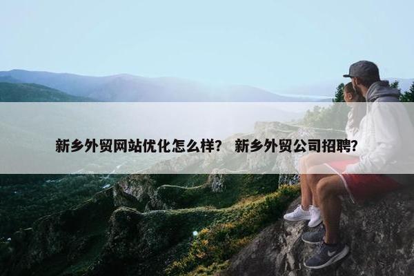 新乡外贸网站优化怎么样？ 新乡外贸公司招聘？