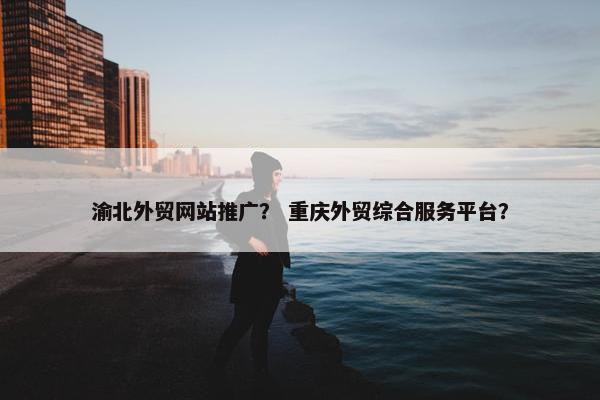 渝北外贸网站推广？ 重庆外贸综合服务平台？