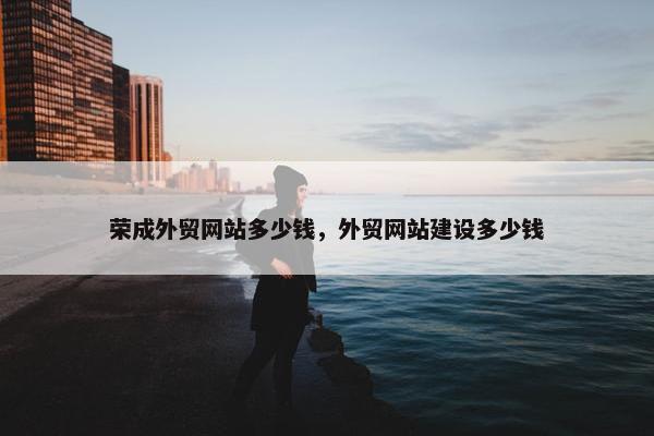 荣成外贸网站多少钱，外贸网站建设多少钱