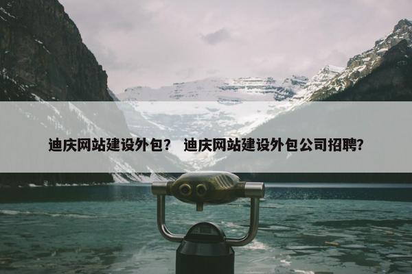 迪庆网站建设外包？ 迪庆网站建设外包公司招聘？