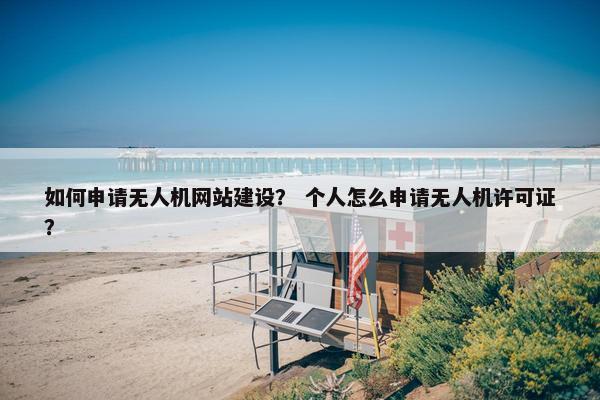 如何申请无人机网站建设？ 个人怎么申请无人机许可证？