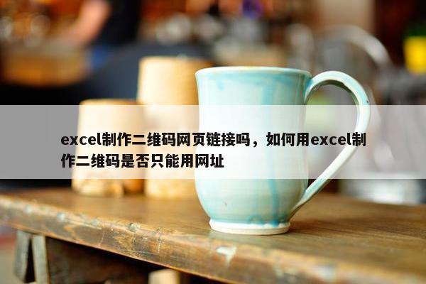 excel制作二维码网页链接吗，如何用excel制作二维码是否只能用网址