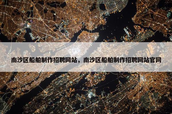 南沙区船舶制作招聘网站，南沙区船舶制作招聘网站官网