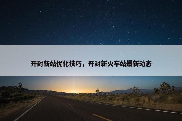开封新站优化技巧，开封新火车站最新动态