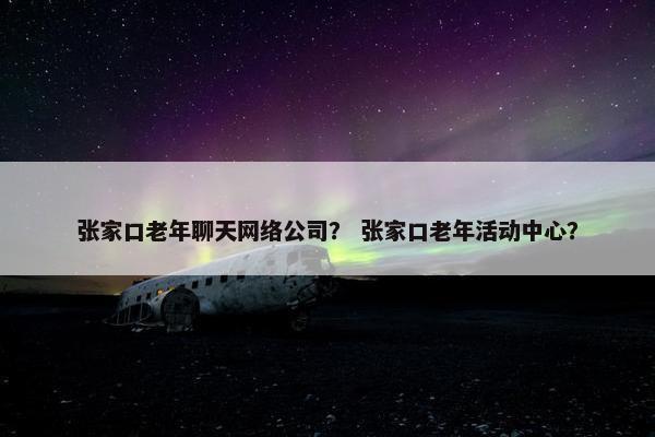 张家口老年聊天网络公司？ 张家口老年活动中心？