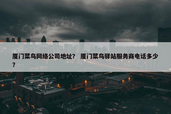 厦门菜鸟网络公司地址？ 厦门菜鸟驿站服务商电话多少？